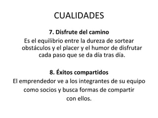 CUALIDADES 7. Disfrute del camino Es el equilibrio entre la dureza de sortear obstáculos y el placer y el humor de disfrutar cada paso que se da día tras día. 8. Éxitos compartidos El emprendedor ve a los integrantes de su equipo como socios y busca formas de compartir con ellos. 