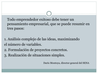 Todo emprendedor exitoso debe tener un pensamiento empresarial, que se puede resumir en  tres pasos: 1. Análisis complejo de las ideas, maximizando el número de variables. 2. Formulación de proyectos concretos. 3. Realización de situaciones simples. Darío Montoya, director general del SENA 