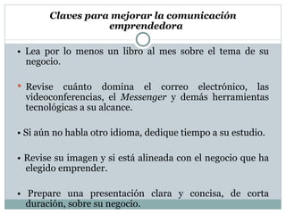 Claves para mejorar la comunicación  emprendedora  •  Lea por lo menos un libro al mes sobre el  tema de su negocio. Revise cuánto domina el correo electrónico,  las videoconferencias, el  Messenger  y demás herramientas tecnológicas a su  alcance. •  Si aún no habla otro idioma, dedique tiempo  a su estudio. •  Revise su imagen y si está alineada con el negocio que ha elegido emprender. •  Prepare una presentación clara y concisa, de corta duración, sobre su negocio. 