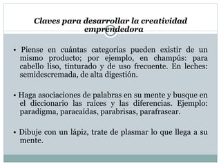 Claves para desarrollar la creatividad  emprendedora •  Piense en cuántas categorías pueden existir de un mismo producto; por ejemplo, en champús: para cabello liso, tinturado y de uso frecuente. En leches: semidescremada,  de alta digestión. •  Haga asociaciones de palabras en su mente y busque en el diccionario las raíces y las diferencias. Ejemplo: paradigma,  paracaídas, parabrisas, parafrasear. •  Dibuje con un lápiz, trate de plasmar lo que llega a su mente. 