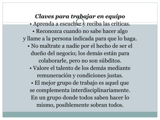 Claves para trabajar en equipo •  Aprenda a escuchar y reciba las críticas. •  Reconozca cuando no sabe hacer algo y llame a la persona indicada para que lo  haga. •  No maltrate a nadie por el hecho de ser el dueño del negocio; los demás están para colaborarle, pero no son súbditos. •  Valore el talento de los demás mediante remuneración y condiciones justas. •  El mejor grupo de trabajo es aquel que se complementa interdisciplinariamente. En un grupo donde todos saben hacer lo mismo, posiblemente sobran todos. 