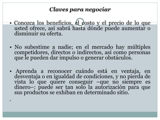 Claves para negociar •  Conozca los beneficios, el costo y el precio de lo que usted ofrece, así sabrá hasta dónde puede aumentar o disminuir su  oferta. •  No subestime a nadie; en el mercado hay  múltiples competidores, directos o indirectos,  así como personas que le pueden  dar impulso o generar obstáculos. •  Aprenda a reconocer cuándo está en ventaja, en desventaja o en igualdad de condiciones, y no pierda de vista lo que quiere conseguir –que no siempre es dinero–: puede ser tan solo la autorización para que sus productos se exhiban en determinado  sitio. . 