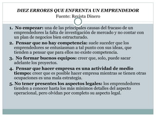 DIEZ ERRORES QUE ENFRENTA UN EMPRENDEDOR Fuente: Revista Dinero 1.  No empezar:  una de las principales causas del fracaso de un emprendedores la falta de investigación de mercado y no contar con un plan de negocios  bien estructurado. 2.  Pensar que no hay competencia:  suele suceder que los emprendedores se entusiasman a tal punto con sus ideas, que tienden a pensar que para  ellos no existe competencia. 3.  No formar buenos equipos:  creer que, solo, puede sacar adelante los  proyectos. 4.  Pensar que hacer empresa es una actividad de medio tiempo:  creer que es posible hacer empresa mientras se tienen otras ocupaciones es una  mala estrategia. 5. No tener presentes los aspectos legales:  los emprendedores tienden a conocer hasta los más mínimos detalles del aspecto operacional, pero olvidan por completo su aspecto legal. 