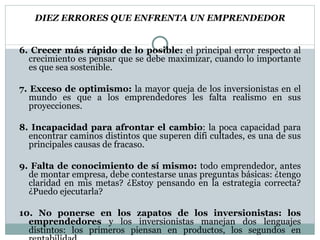DIEZ ERRORES QUE ENFRENTA UN EMPRENDEDOR 6. Crecer más rápido de lo posible:  el principal error respecto al crecimiento es pensar que se debe maximizar, cuando lo importante es que sea sostenible. 7. Exceso de optimismo:  la mayor queja de los inversionistas en el mundo es que a los emprendedores les falta realismo en sus proyecciones. 8. Incapacidad para afrontar el cambio : la poca capacidad para encontrar caminos distintos que superen difi cultades, es una de  sus principales causas de fracaso. 9. Falta de conocimiento de sí mismo:  todo emprendedor, antes de montar empresa, debe contestarse unas preguntas básicas: ¿tengo claridad en mis metas? ¿Estoy pensando en la estrategia correcta?  ¿Puedo ejecutarla? 10. No ponerse en los zapatos de los inversionistas: los emprendedores  y los inversionistas manejan dos lenguajes distintos: los primeros piensan en productos, los segundos en rentabilidad. “ Si pensamos lo que siempre hemos pensado y hacemos lo que siempre hemos hecho, lograremos lo que siempre  hemos logrado”. James Mapes 