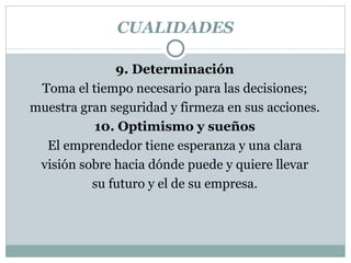 CUALIDADES 9. Determinación Toma el tiempo necesario para las decisiones; muestra gran seguridad y firmeza en sus  acciones. 10. Optimismo y sueños El emprendedor tiene esperanza y una clara visión sobre hacia dónde puede y quiere llevar su futuro y el de su empresa. 