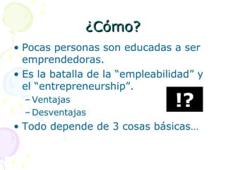¿Cómo?¿Cómo?
• Pocas personas son educadas a ser
emprendedoras.
• Es la batalla de la “empleabilidad” y
el “entrepreneurship”.
– Ventajas
– Desventajas
• Todo depende de 3 cosas básicas…
!?
 