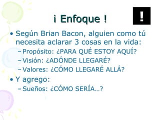 ¡ Enfoque !¡ Enfoque !
• Según Brian Bacon, alguien como tú
necesita aclarar 3 cosas en la vida:
– Propósito: ¿PARA QUÉ ESTOY AQUÍ?
– Visión: ¿ADÓNDE LLEGARÉ?
– Valores: ¿CÓMO LLEGARÉ ALLÁ?
• Y agrego:
– Sueños: ¿CÓMO SERÍA…?
!
 