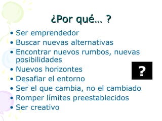 ¿Por qué… ?¿Por qué… ?
• Ser emprendedor
• Buscar nuevas alternativas
• Encontrar nuevos rumbos, nuevas
posibilidades
• Nuevos horizontes
• Desafiar el entorno
• Ser el que cambia, no el cambiado
• Romper límites preestablecidos
• Ser creativo
?
 
