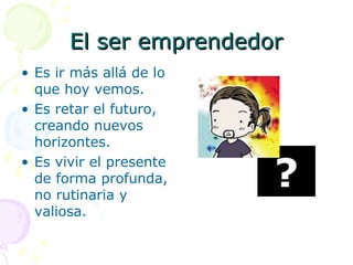 El ser emprendedorEl ser emprendedor
• Es ir más allá de lo
que hoy vemos.
• Es retar el futuro,
creando nuevos
horizontes.
• Es vivir el presente
de forma profunda,
no rutinaria y
valiosa.
?
 
