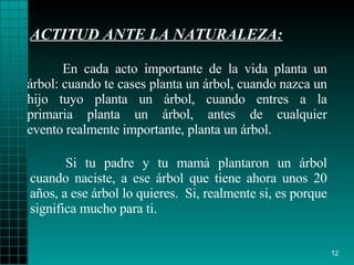 ACTITUD ANTE LA NATURALEZA: Si tu padre y tu  mamá  plantaron un árbol cuando   naciste, a ese árbol que   tiene ahora unos 20 a ñ os, a ese árbol lo quieres.   S i , realmente si, es porque significa mucho para ti. En cada acto importante de la vida planta un árbol: cuando  t e case s  plant a  un árbol, cuando   nazca un hijo tuyo planta un   árbol, cuando entres a la primaria planta un árbol, antes de cualquier evento realmente importante,   plant a  un árbol. 
