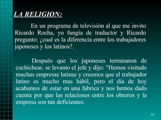 LA RELIGION: Después que los   japoneses terminaron de   cuchichear, se levanto el jefe y dijo :  "Hemos   visitado muchas   empresas   latinas y creemos que el trabajador latino es   mucho mas hábil, pero el   día de hoy acabamos de estar en una fabrica y nos   hemos dado cuenta por que   las   relaciones entre los obreros y   la empresa son tan   deficientes. En un programa de televisión al que me invito   Ricardo Rocha, yo fungía de   traductor y Ricardo   pregunto :   ¿ cual es la   diferencia entre los trabajadores   japoneses  y  los latinos?. 