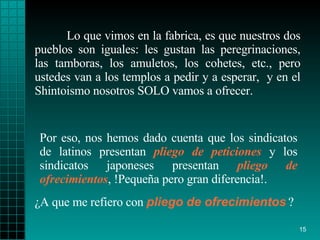 Lo que vimos en la fabrica, es que nuestros dos pueblos   son iguales: les gustan   las   peregrinaciones, las tamboras,   los amuletos, los   cohetes, etc., pero   ustedes   van a los   templos a pedir y a esperar ,   y en el   Shintoismo   nosotros SOLO vamos a   ofrecer.  ¿ A que me refiero con   pliego   de ofrecimientos   ?  Por eso, nos hemos dado   cuenta que los   sindicatos de latinos   presentan  pliego de peticiones  y los sindicatos   japoneses presentan   pliego   de ofrecimientos , !Pequeña pero gran diferencia!. 
