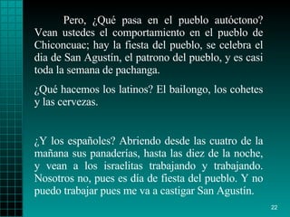 Pero, ¿Qué pasa en el pueblo autóctono? Vean ustedes el comportamiento en el pueblo de Chiconcuac; hay la fiesta del pueblo, se celebra el dia de San Agustín, el patrono del pueblo, y es casi toda la semana de pachanga.  ¿Qué hacemos los latinos? El bailongo, los cohetes y las cervezas. ¿Y los españoles? Abriendo desde las cuatro de la mañana sus panaderías, hasta las diez de la noche, y vean a los israelitas trabajando y trabajando. Nosotros no, pues es día de fiesta del pueblo. Y no puedo trabajar pues me va a castigar San Agustín. 