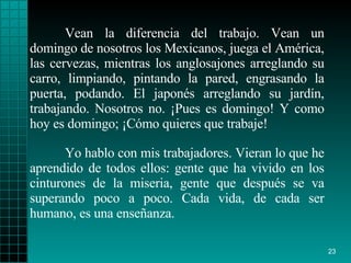 Vean la diferencia del trabajo. Vean un domingo de nosotros los Mexicanos, juega el América, las cervezas, mientras los anglosajones arreglando su carro, limpiando, pintando la pared, engrasando la puerta, podando. El japonés arreglando su jardín, trabajando. Nosotros no. ¡Pues es domingo! Y como hoy es domingo; ¡Cómo quieres que trabaje! Yo hablo con mis trabajadores. Vieran lo que he aprendido de todos ellos: gente que ha vivido en los cinturones de la miseria, gente que después se va superando poco a poco. Cada vida, de cada ser humano, es una enseñanza.  