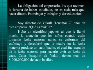 La obligación del empresario, los que tuvimos la fortuna de haber estudiado, no es nada más que hacer dinero. Es trabajar y trabajar, y dar educación.   Soy director de Yakult. Tenemos 20 años en esta empresa. ¿Qué es Yakult?  Hubo un científico japonés al que le llamó mucho la atención que los niños cuando están tomando leche materna nunca se enferman del estómago y descubrió que la madre en la leche materna produce un lacto bacilo, el cual fue extraído de la leche materna para hacerlo vivir en leche de vaca. Cada frasquito de Yakult tienen más de 8’000,000,000 de lacto bacilos. 