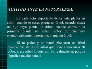 ACTITUD ANTE LA NATURALEZA: Si tu padre y tu  mamá  plantaron un árbol cuando   naciste, a ese árbol que   tiene ahora unos 20 a ñ os, a ese árbol lo quieres.   S i , realmente si, porque significa mucho para ti. En cada acto importante de la vida planta un árbol: cuando  t e case s  plant a  un árbol, cuando   nazca un hijo tuyo planta un   árbol, cuando entres a la primaria planta un árbol, antes de cualquier evento realmente importante,   plant a  un árbol. 