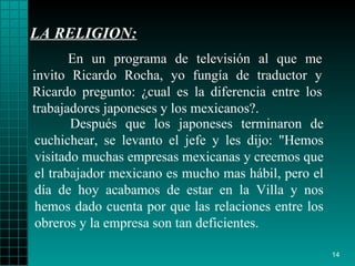LA RELIGION: Después que los   japoneses terminaron de   cuchichear, se levanto el jefe y les dijo :  "Hemos   visitado muchas   empresas   mexicanas y creemos que el trabajador mexicano es   mucho mas hábil, pero el   día de hoy acabamos de estar en la Villa y nos   hemos dado cuenta por que   las   relaciones entre los obreros y   la empresa son tan   deficientes. En un programa de televisión al que me invito   Ricardo Rocha, yo fungía de   traductor y Ricardo   pregunto :   ¿ cual es la   diferencia entre los trabajadores   japoneses  y  los mexicanos?. 