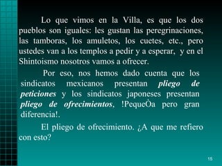 Lo que vimos en la Villa, es que los dos pueblos   son iguales: les gustan   las   peregrinaciones, las tamboras,   los amuletos, los   cuetes, etc., pero   ustedes   van a los   templos a pedir y a esperar ,   y en el   Shintoismo   nosotros vamos a   ofrecer.  El pliego de ofrecimiento.  ¿ A que me refiero con   esto?  Por eso, nos hemos dado   cuenta que los   sindicatos mexicanos   presentan  pliego de peticiones  y los sindicatos   japoneses presentan   pliego   de ofrecimientos , !Pequeña pero gran diferencia!. 