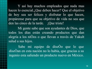 Y así  hay  muchos empleados que nada mas hacen lo   esencial. ¿ Que deben hacer? Que el   objetivo  de  hoy sea ser  felices  y disfrutar lo que  hacen , prepárense  para  que su   objetivo de vida no sea que den las cinco de la   tarde.  ¡ Que triste!   Sabe mi equipo de diseño  que lo   que   diseñan en esta nación  no  lo había, que gracias a su ingenio   esta saliendo un   producto   nuevo en México. Mi gente sabe que son ayudantes de   Dios, que todos   los días están creando   productos que dan alegría a los  niños  o que llevan   a través de   Yakult   salud   a sus hijos. 