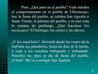 Pero, ¿Qué pasa en el pueblo? Vean ustedes el comportamiento en el pueblo de Chiconcuac; hay la fiesta del pueblo, se celebra San Agustín o Santo Tomás, el patrono del pueblo, y es casi toda la semana de pachanga. ¿Qué hacemos los mexicanos? El bailongo, los cuetes y las cheves. ¿Y los españoles? Abriendo desde las cuatro de la mañana sus panaderías, hasta las diez de la noche, y vean a los israelitas trabajando y trabajando. Nosotros no, pues es día de fiesta del pueblo. ¡Cómo!  Me va a castigar San Agustín. 