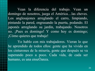 Vean la diferencia del trabajo. Vean un domingo de nosotros, juega el América…las cheves. Los anglosajones arreglando el carro, limpiando, pintando la pared, engrasando la puerta, podando. El japonés arreglando su jardín, trabajando. Nosotros no. ¡Pues es domingo! Y como hoy es domingo; ¡Cómo quieres que trabaje! Yo hablo con mis trabajadores. Vieran lo que he aprendido de todos ellos: gente que ha vivido en los cinturones de la miseria, gente que después se va superando poco a poco. Cada vida, de cada ser humano, es una enseñanza.  
