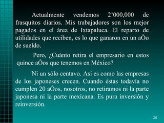 Actualmente vendemos 2’000,000 de frasquitos diarios. Mis trabajadores son los mejor pagados en el área de Ixtapaluca. El reparto de utilidades que reciben, es lo que ganaron en un año de sueldo. Ni un sólo centavo. Así es como las empresas de los japoneses crecen. Cuando éstas todavía no cumplen 20 años, nosotros, no retiramos ni la parte japonesa ni la parte mexicana. Es pura inversión y reinversión. Pero, ¿Cuánto retira el empresario en estos quince años que tenemos en México?  