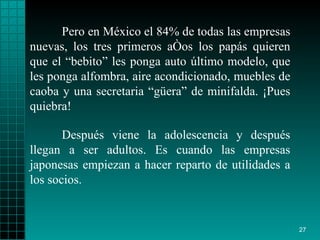 Pero en México el 84% de todas las empresas nuevas, los tres primeros años los papás quieren que el “bebito” les ponga auto último modelo, que les ponga alfombra, aire acondicionado, muebles de caoba y una secretaria “güera” de minifalda. ¡Pues quiebra!  Después viene la adolescencia y después llegan a ser adultos. Es cuando las empresas japonesas empiezan a hacer reparto de utilidades a los socios. 