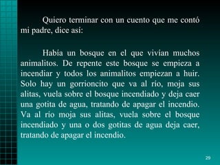 Quiero terminar con un cuento que me contó mi padre, dice así: Había un bosque en el que vivían muchos animalitos. De repente este bosque se empieza a incendiar y todos los animalitos empiezan a huir. Solo hay un gorrioncito que va al río, moja sus alitas, vuela sobre el bosque incendiado y deja caer una gotita de agua, tratando de apagar el incendio. Va al río moja sus alitas, vuela sobre el bosque incendiado y una o dos gotitas de agua deja caer, tratando de apagar el incendio. 