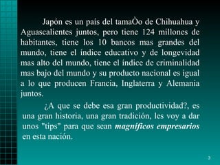 Japón es un país del tamaño de Chihuahua  y  Aguascalientes junt os , pero   tiene 124 millones de habitantes, tiene los 10   bancos mas grandes del   mundo,   tiene el índice educativo y de longevidad   mas alto del mundo, tiene   el   índice de criminalidad mas bajo del mundo y su   producto nacional es igual   a   lo que producen Francia, Inglaterra y Alemania   juntos. ¿ A que se debe esa   gran productividad?, es una gran historia, una   gran tradición ,  les voy a   dar   unos "tips" para que sean  magníficos empresarios   en esta nación.   
