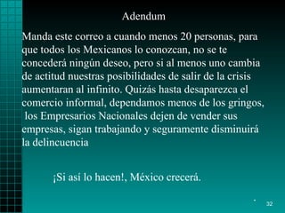 Adendum Manda este correo a cuando menos 20 personas, para que todos los Mexicanos lo conozcan, no se te concederá ningún deseo, pero si al menos uno cambia de actitud nuestras posibilidades de salir de la crisis aumentaran al infinito. Quizás hasta desaparezca el comercio informal, dependamos menos de los gringos,  los Empresarios Nacionales dejen de vender sus empresas, sigan trabajando y seguramente disminuirá la delincuencia ¡Si así lo hacen!, México crecerá. . 