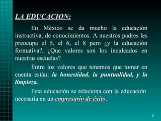 LA EDUCACION : En México se da mucho la educación instructiva, de   conocimientos. A   nuestros   padres les preocupa el 5, el 6, el 8 pero  ¿ y la   educación formativa?,  ¿ Que   valores son los inculcados en nuestra s escuelas?  Esta educación se relaciona con la educación   necesaria  en un  empresario de éxito . Entre los valores que   tenemos que tomar en cuenta están:  la honestidad,   la puntualidad,  y  la   limpieza. 