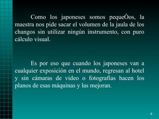 Como los japoneses somos pequeños, la maestra nos pide sacar el volumen de la jaula de los changos sin utilizar ningún instrumento, con puro cálculo visual. Es por eso que cuando los japoneses van a cualquier exposición en el mundo, regresan al hotel y sin cámaras de video o fotografías hacen los planos de esas máquinas y las mejoran. 