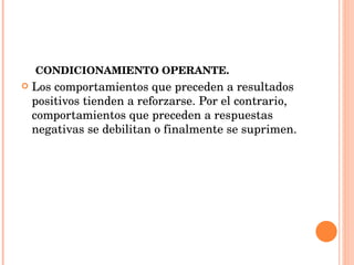CONDICIONAMIENTO OPERANTE. Los comportamientos que preceden a resultados positivos tienden a reforzarse. Por el contrario, comportamientos que preceden a respuestas negativas se debilitan o finalmente se suprimen. 
