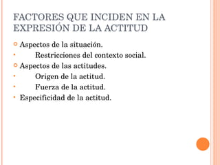 FACTORES QUE INCIDEN EN LA EXPRESIÓN DE LA ACTITUD Aspectos de la situación. Restricciones del contexto social. Aspectos de las actitudes. Origen de la actitud. Fuerza de la actitud. Especificidad de la actitud. 