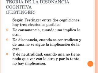 TEORÍA DE LA DISONANCIA COGNITIVA (FESTINGER) Según Festinger entre dos cogniciones hay tres elecciones posibles: De consonancia, cuando una implica la otra. De disonancia, cuando se contradicen y de una no se sigue la implicación de la otra. Y de neutralidad, cuando una no tiene nada que ver con la otra y por lo tanto no hay implicación. 