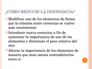 ¿CÓMO REDUCIR LA DISONANCIA? Modificar uno de los elementos de forma que la relación entre creencias se vuelve más consistentes Introducir nueva creencias a fin de aumentar la importancia de uno de los elementos y disminuir el peso relativo del otro Alterar la importancia de los elementos de manera que sean menos contradictorios entre si 