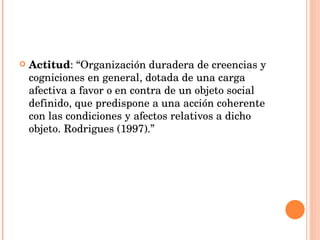 Actitud : “Organización duradera de creencias y cogniciones en general, dotada de una carga afectiva a favor o en contra de un objeto social definido, que predispone a una acción coherente con las condiciones y afectos relativos a dicho objeto. Rodrigues (1997).” 