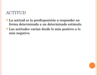 ACTITUD La actitud es la predisposición a responder en forma determinada a un determinado estimulo. Las actitudes varían desde lo más positivo a lo más negativo. 