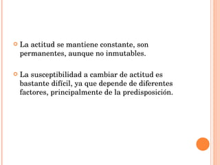 La actitud se mantiene constante, son permanentes, aunque no inmutables. La susceptibilidad a cambiar de actitud es bastante difícil, ya que depende de diferentes factores, principalmente de la predisposición. 