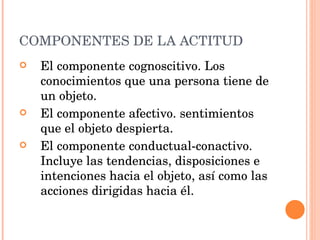 COMPONENTES DE LA ACTITUD El componente cognoscitivo. Los conocimientos que una persona tiene de un objeto.  El componente afectivo. sentimientos que el objeto despierta.  El componente conductual-conactivo. Incluye las tendencias, disposiciones e intenciones hacia el objeto, así como las acciones dirigidas hacia él.  