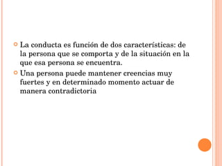 La conducta es función de dos características: de la persona que se comporta y de la situación en la que esa persona se encuentra. Una persona puede mantener creencias muy fuertes y en determinado momento actuar de manera contradictoria 