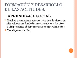 FORMACIÓN Y DESARROLLO DE LAS ACTITUDES. APRENDIZAJE SOCIAL. Muchas de nuestras perspectivas se adquieren en situaciones en donde interactuamos con los otros o simplemente observamos sus comportamientos.  Modelaje-imitación . 