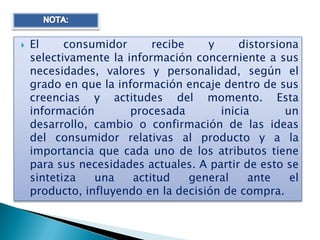    El     consumidor      recibe    y     distorsiona
    selectivamente la información concerniente a sus
    necesidades, valores y personalidad, según el
    grado en que la información encaje dentro de sus
    creencias y actitudes del momento. Esta
    información        procesada       inicia       un
    desarrollo, cambio o confirmación de las ideas
    del consumidor relativas al producto y a la
    importancia que cada uno de los atributos tiene
    para sus necesidades actuales. A partir de esto se
    sintetiza   una    actitud    general    ante    el
    producto, influyendo en la decisión de compra.
 