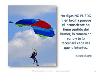 No digas NO PUEDO
                                       ni en broma porque
                                        el inconsciente no
                                         tiene sentido del
                                       humor, lo tomará en
                                            serio y te lo
                                        recordará cada vez
                                          que lo intentes.

                                                       Facundo Cabral




María Teresa Jiménez Romera   |   personasymetas.com                    12
 