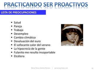LISTA DE PREOCUPACIONES


         Salud
         Pareja
         Trabajo
         Desempleo
         Cambio climático
         Devaluación del euro
         El sofocante calor del verano
         La hipocresía de la gente
         Fulanito me resulta insoportable
         Etcétera


                       María Teresa Jiménez Romera   |   personasymetas.com   14
 