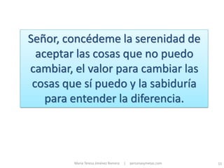 Señor, concédeme la serenidad de
  aceptar las cosas que no puedo
cambiar, el valor para cambiar las
 cosas que sí puedo y la sabiduría
    para entender la diferencia.



         María Teresa Jiménez Romera   |   personasymetas.com   15
 