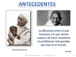 La diferencia entre lo que
                                      hacemos y lo que somos
                                    capaces de hacer resolvería
                                    los problemas más grandes
                                       que hay en el mundo.
Teresa de Calcuta
                                                                      Gandhi
               María Teresa Jiménez Romera   |   personasymetas.com            3
 