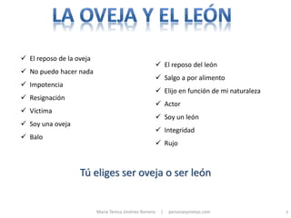 El reposo de la oveja
                                                         El reposo del león
 No puedo hacer nada
                                                         Salgo a por alimento
 Impotencia
                                                         Elijo en función de mi naturaleza
 Resignación
                                                         Actor
 Víctima
                                                         Soy un león
 Soy una oveja
                                                         Integridad
 Balo
                                                         Rujo



                   Tú eliges ser oveja o ser león


                          María Teresa Jiménez Romera    |   personasymetas.com               7
 