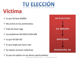  Es que YO llevo RAZÓN                                                  NO ES MI CULPA

 Me centro en los sentimientos

 Trato de hacer algo                                                      SOY INOCENTE

 Los problemas NO SON CULPA MÍA

 Es que YO SOY ASÍ                                                         IMPOTENCIA

 Es que tengo que hacer esto

 Se repiten acciones inefectivas                                       RESIGNACIÓN, IRA

 Es que mis padres no me dieron oportunidades
                         María Teresa Jiménez Romera   |   personasymetas.com              9
 