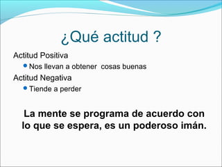 ¿Qué actitud ?
Actitud Positiva
Nos llevan a obtener cosas buenas
Actitud Negativa
Tiende a perder
La mente se programa de acuerdo con
lo que se espera, es un poderoso imán.
 